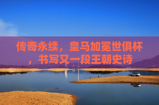 传奇永续，皇马加冕世俱杯，书写又一段王朝史诗