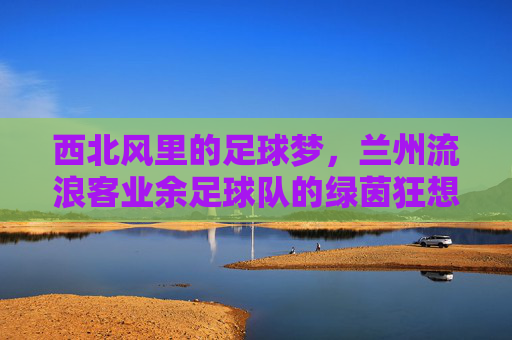 西北风里的足球梦,兰州流浪客业余足球队的绿茵狂想曲