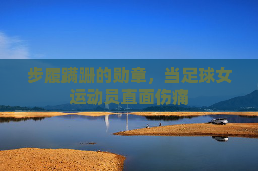 步履蹒跚的勋章,当足球女运动员直面伤痛