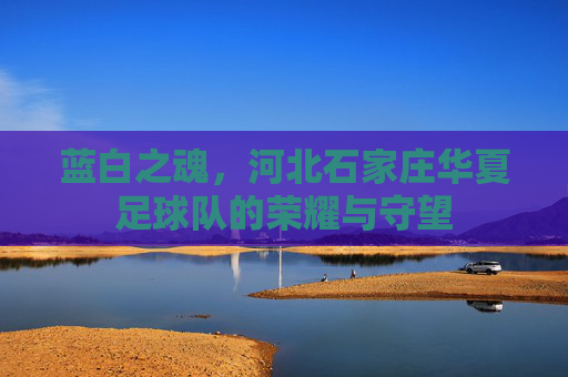 蓝白之魂,河北石家庄华夏足球队的荣耀与守望