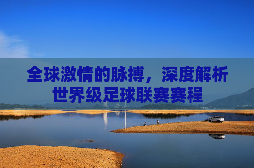 全球激情的脉搏,深度解析世界级足球联赛赛程
