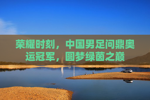 荣耀时刻,中国男足问鼎奥运冠军,圆梦绿茵之巅