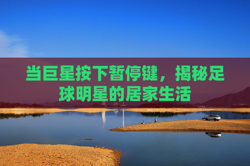 当巨星按下暂停键,揭秘足球明星的居家生活