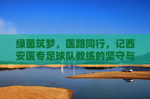 绿茵筑梦,医路同行,记西安医专足球队教练的坚守与担当