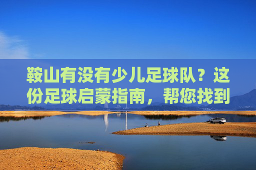 鞍山有没有少儿足球队？这份足球启蒙指南，帮您找到最适合孩子的队伍