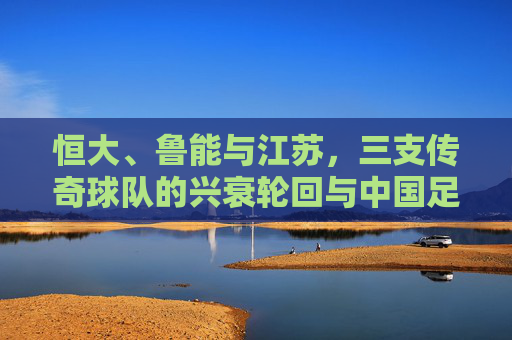 恒大、鲁能与江苏,三支传奇球队的兴衰轮回与中国足球的悲歌