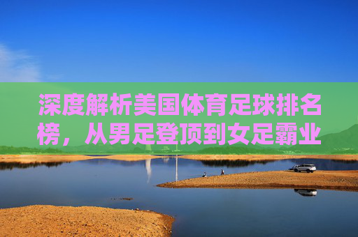 深度解析美国体育足球排名榜,从男足登顶到女足霸业