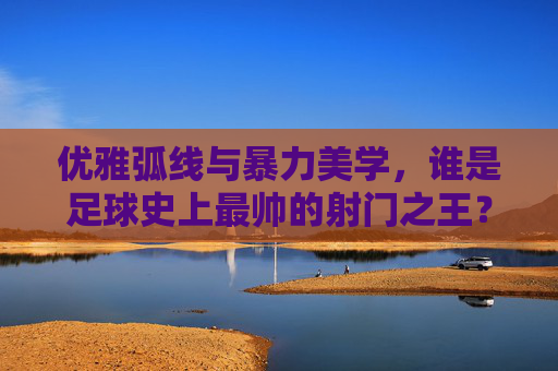 优雅弧线与暴力美学,谁是足球史上最帅的射门之王?