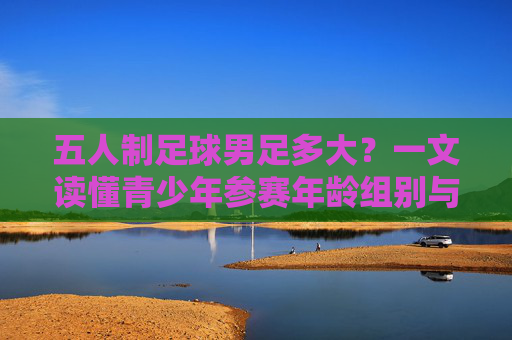 五人制足球男足多大?一文读懂青少年参赛年龄组别与规则