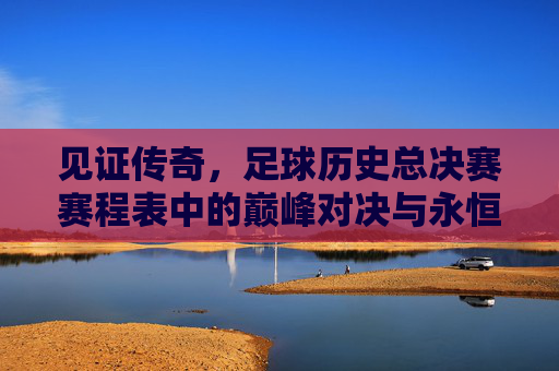 见证传奇,足球历史总决赛赛程表中的巅峰对决与永恒瞬间