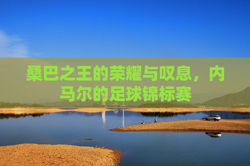 桑巴之王的荣耀与叹息,内马尔的足球锦标赛