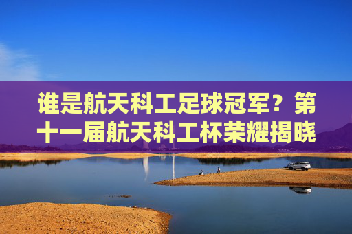 谁是航天科工足球冠军?第十一届航天科工杯荣耀揭晓