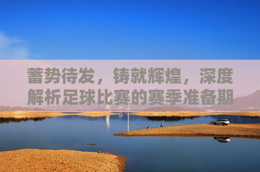 蓄势待发,铸就辉煌,深度解析足球比赛的赛季准备期