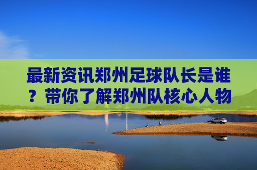 最新资讯郑州足球队长是谁？带你了解郑州队核心人物汪浩