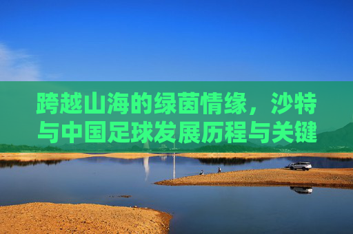 跨越山海的绿茵情缘,沙特与中国足球发展历程与关键节点汇总