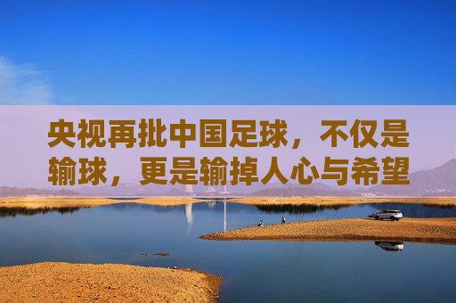 央视再批中国足球,不仅是输球,更是输掉人心与希望