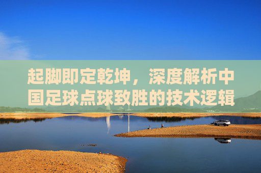 起脚即定乾坤,深度解析中国足球点球致胜的技术逻辑与心理博弈