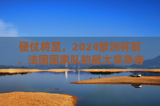 硬仗将至,2024欧洲杯前,法国国家队的最大竞争者排名