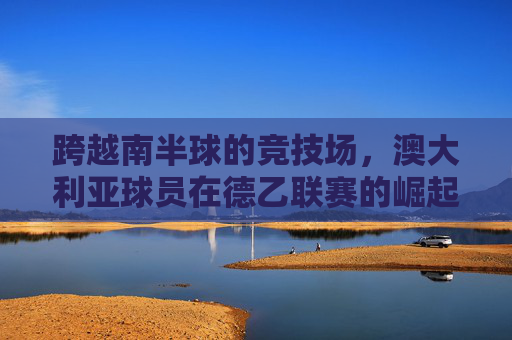 跨越南半球的竞技场,澳大利亚球员在德乙联赛的崛起与挑战