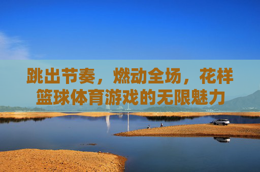 跳出节奏，燃动全场，花样篮球体育游戏的无限魅力