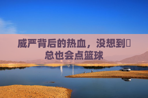 威严背后的热血,没想到垚总也会点篮球