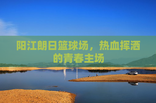 阳江朗日篮球场，热血挥洒的青春主场