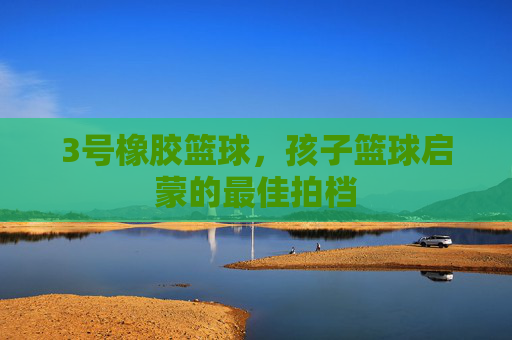 3号橡胶篮球，孩子篮球启蒙的最佳拍档
