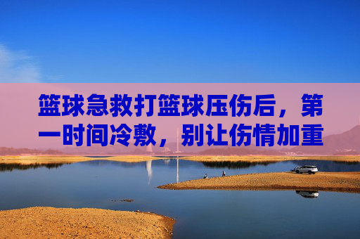 篮球急救打篮球压伤后，第一时间冷敷，别让伤情加重！