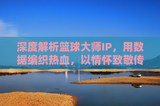 深度解析篮球大师IP，用数据编织热血，以情怀致敬传奇