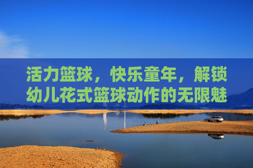 活力篮球，快乐童年，解锁幼儿花式篮球动作的无限魅力