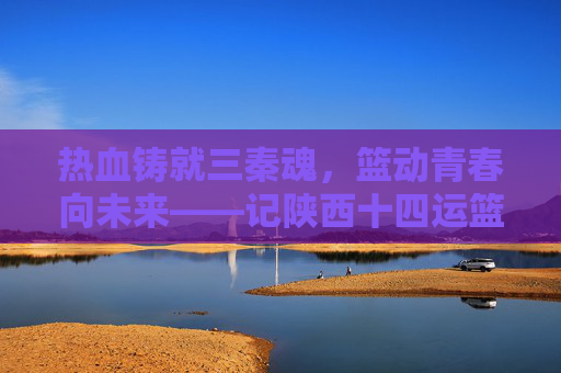 热血铸就三秦魂，篮动青春向未来——记陕西十四运篮球队的奋斗与荣光