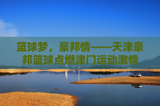 篮球梦，豪邦情——天津豪邦篮球点燃津门运动激情