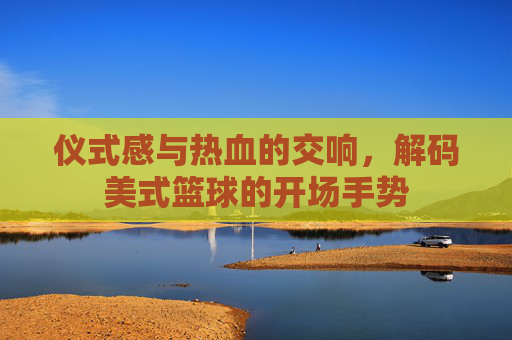 仪式感与热血的交响，解码美式篮球的开场手势