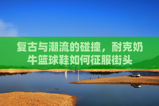复古与潮流的碰撞，耐克奶牛篮球鞋如何征服街头