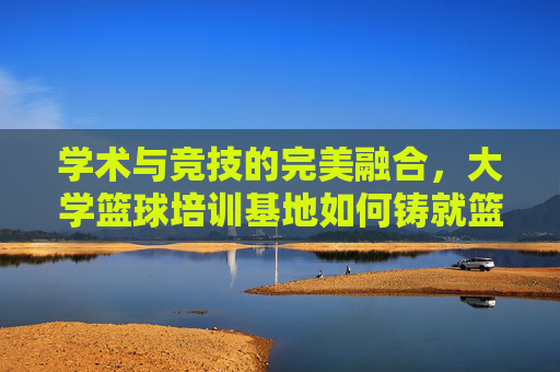 学术与竞技的完美融合，大学篮球培训基地如何铸就篮球梦想