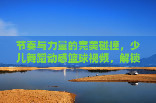 节奏与力量的完美碰撞，少儿舞蹈动感篮球视频，解锁孩子的无限潜能
