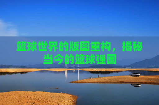 篮球世界的版图重构，揭秘当今的篮球强国