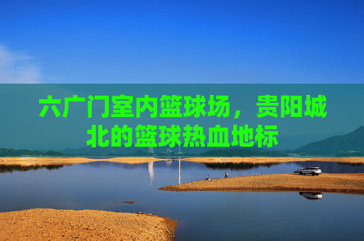 六广门室内篮球场，贵阳城北的篮球热血地标