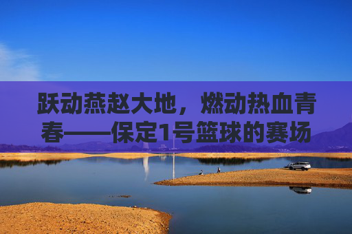 跃动燕赵大地，燃动热血青春——保定1号篮球的赛场传奇