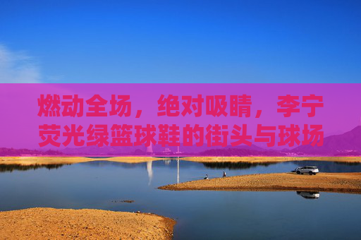 燃动全场，绝对吸睛，李宁荧光绿篮球鞋的街头与球场美学