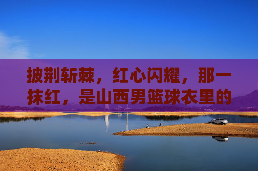 披荆斩棘，红心闪耀，那一抹红，是山西男篮球衣里的热血与信仰