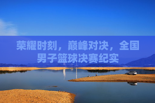 荣耀时刻，巅峰对决，全国男子篮球决赛纪实