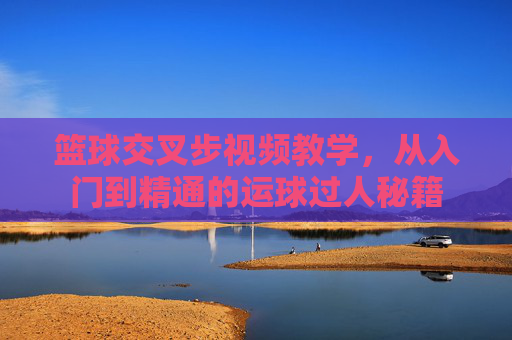 篮球交叉步视频教学，从入门到精通的运球过人秘籍