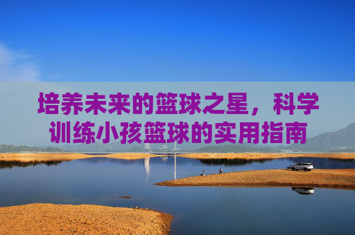 培养未来的篮球之星，科学训练小孩篮球的实用指南