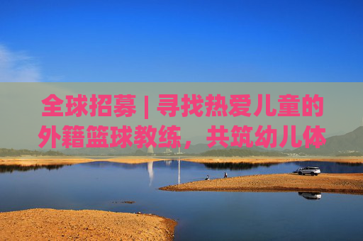 全球招募 | 寻找热爱儿童的外籍篮球教练,共筑幼儿体育梦想