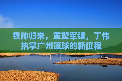 铁帅归来,重塑军魂,丁伟执掌广州篮球的新征程