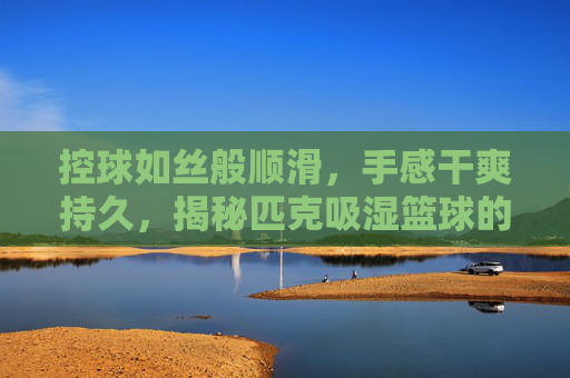 控球如丝般顺滑，手感干爽持久，揭秘匹克吸湿篮球的球场王者之道