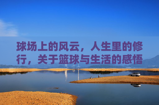 球场上的风云，人生里的修行，关于篮球与生活的感悟