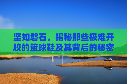 坚如磐石,揭秘那些极难开胶的篮球鞋及其背后的秘密