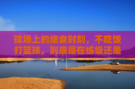 球场上的绝食时刻,不吃饭打篮球,到底是在练级还是在送命?